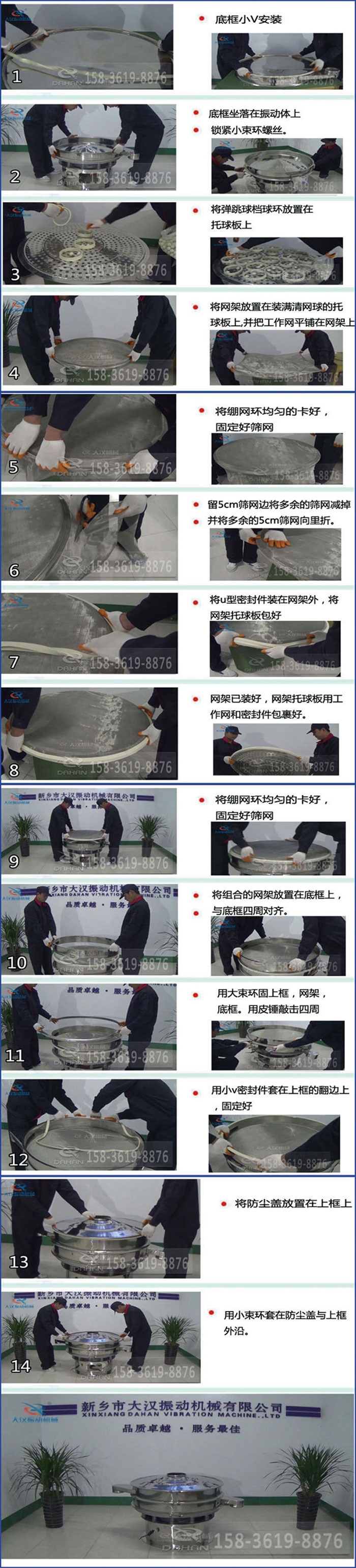 豆?jié){過濾振動(dòng)篩換網(wǎng)圖示：1，底框小V安裝，2，底框坐落在振動(dòng)體上，鎖緊小束環(huán)螺絲3，將彈跳球擋球環(huán)放置在托球板上4，將網(wǎng)架放置在裝滿清網(wǎng)球的托球板上，并把工作網(wǎng)平鋪在網(wǎng)架上。5，將繃網(wǎng)環(huán)均勻的卡好固定好篩網(wǎng)。6，留5cm篩網(wǎng)邊將多余的篩網(wǎng)減掉，并將多余的5cm篩網(wǎng)向里折。7，將U型密封件裝在網(wǎng)架外，將網(wǎng)架托球板包好。8，網(wǎng)架已裝好，網(wǎng)架托球板用工作網(wǎng)和密封件包裹好。9，將繃網(wǎng)均勻的卡好固定好篩網(wǎng)10，將組合的網(wǎng)架放置在底框上與底框四周對(duì)齊。11，用大束環(huán)固上框，網(wǎng)架，底框。用皮錘敲擊四周。12，用小V密封件套在上框的翻邊上，固定好。13，將防塵蓋放置在上框上。14，用小束環(huán)套在防塵蓋與上框沿。